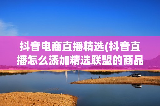 抖音电商直播精选(抖音直播怎么添加精选联盟的商品)