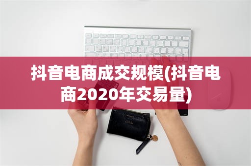 抖音电商成交规模(抖音电商2020年交易量)