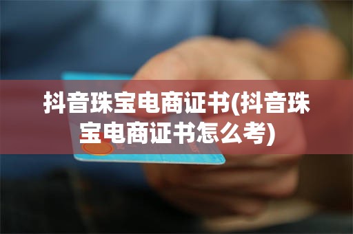 抖音珠宝电商证书(抖音珠宝电商证书怎么考)