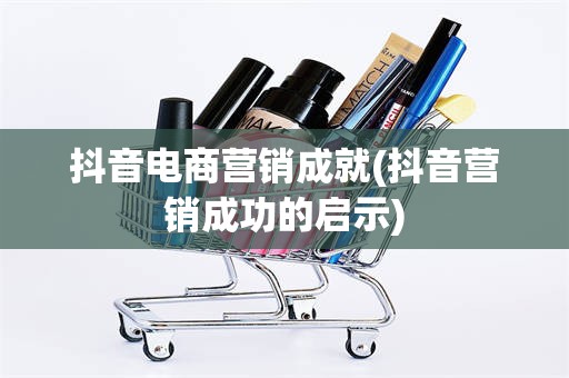 抖音电商营销成就(抖音营销成功的启示)