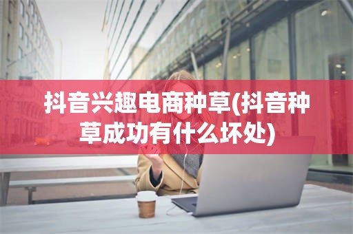 抖音兴趣电商种草(抖音种草成功有什么坏处)