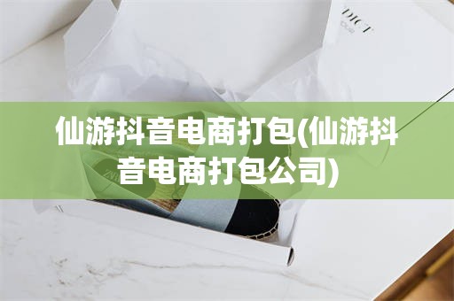 仙游抖音电商打包(仙游抖音电商打包公司)