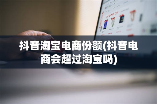 抖音淘宝电商份额(抖音电商会超过淘宝吗)