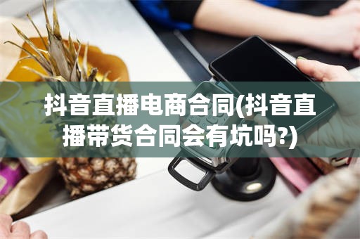 抖音直播电商合同(抖音直播带货合同会有坑吗?)
