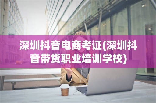 深圳抖音电商考证(深圳抖音带货职业培训学校)