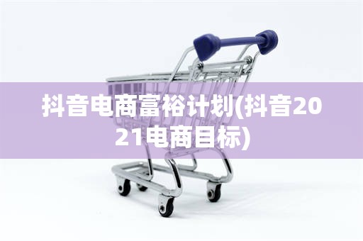 抖音电商富裕计划(抖音2021电商目标)