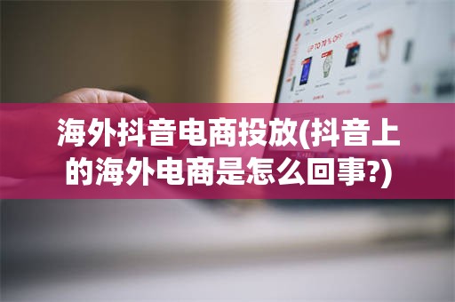 海外抖音电商投放(抖音上的海外电商是怎么回事?)