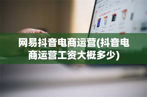 网易抖音电商运营(抖音电商运营工资大概多少)