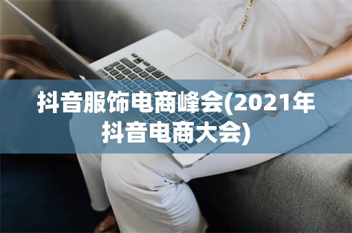 抖音服饰电商峰会(2021年抖音电商大会)