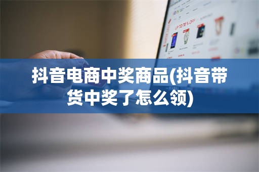 抖音电商中奖商品(抖音带货中奖了怎么领)