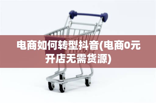 电商如何转型抖音(电商0元开店无需货源)