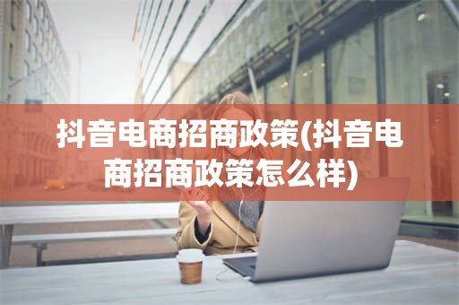 抖音电商招商政策(抖音电商招商政策怎么样)