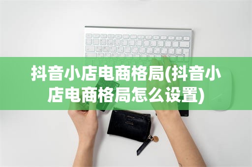 抖音小店电商格局(抖音小店电商格局怎么设置)