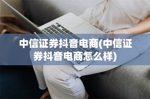 中信证券抖音电商(中信证券抖音电商怎么样)