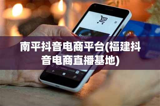 南平抖音电商平台(福建抖音电商直播基地)