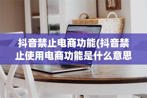 抖音禁止电商功能(抖音禁止使用电商功能是什么意思)