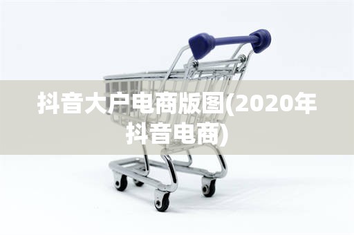 抖音大户电商版图(2020年抖音电商)