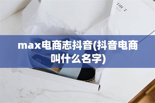 max电商志抖音(抖音电商叫什么名字)