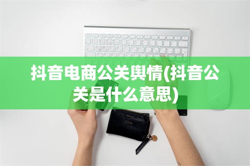 抖音电商公关舆情(抖音公关是什么意思)