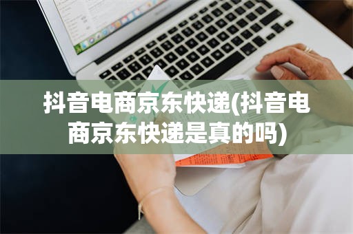 抖音电商京东快递(抖音电商京东快递是真的吗)