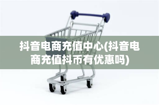 抖音电商充值中心(抖音电商充值抖币有优惠吗)