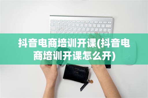 抖音电商培训开课(抖音电商培训开课怎么开)