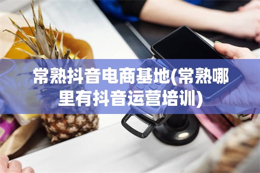 常熟抖音电商基地(常熟哪里有抖音运营培训)