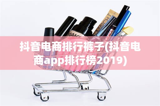 抖音电商排行裤子(抖音电商app排行榜2019)