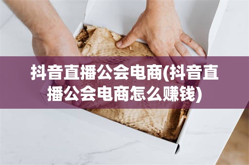 抖音直播公会电商(抖音直播公会电商怎么赚钱)