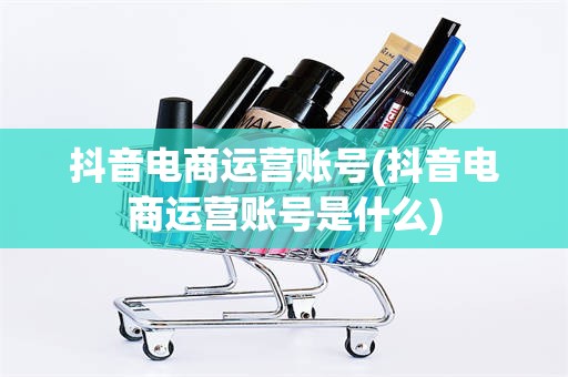 抖音电商运营账号(抖音电商运营账号是什么)