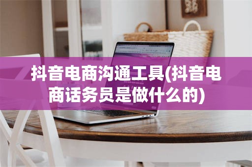 抖音电商沟通工具(抖音电商话务员是做什么的)