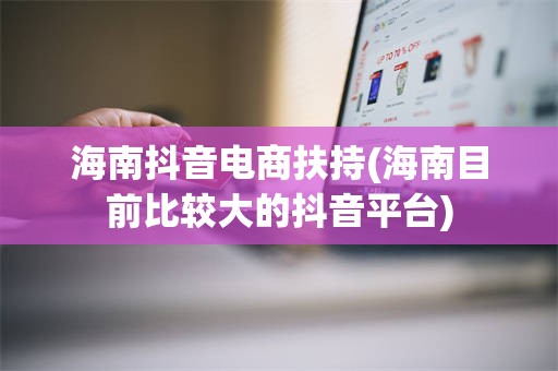 海南抖音电商扶持(海南目前比较大的抖音平台)