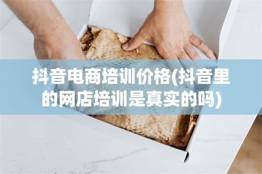 抖音电商培训价格(抖音里的网店培训是真实的吗)