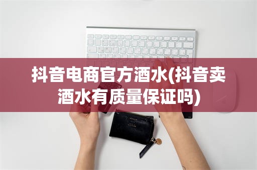 抖音电商官方酒水(抖音卖酒水有质量保证吗)