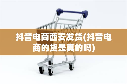 抖音电商西安发货(抖音电商的货是真的吗)