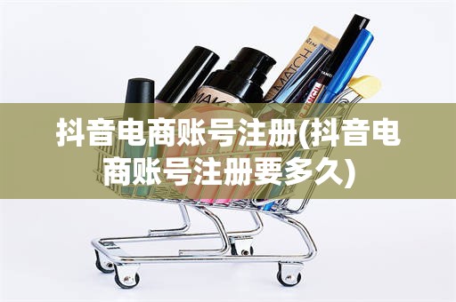 抖音电商账号注册(抖音电商账号注册要多久)