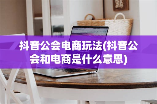 抖音公会电商玩法(抖音公会和电商是什么意思)