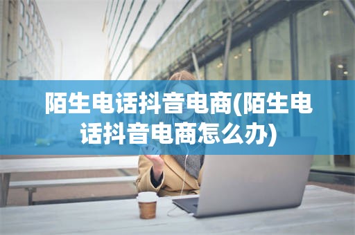 陌生电话抖音电商(陌生电话抖音电商怎么办)