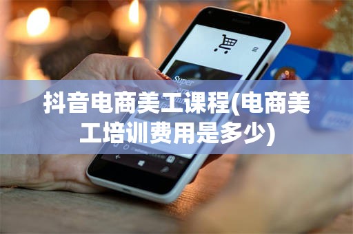 抖音电商美工课程(电商美工培训费用是多少)