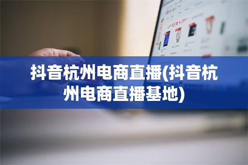 抖音杭州电商直播(抖音杭州电商直播基地)