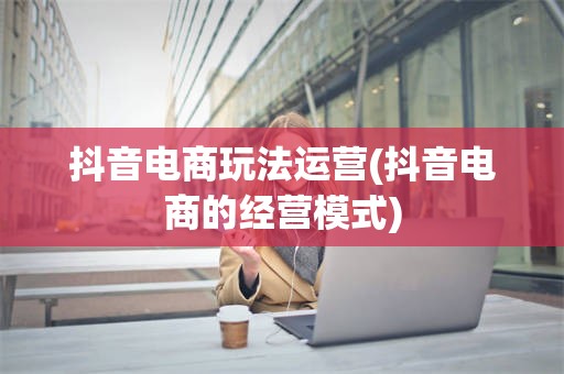 抖音电商玩法运营(抖音电商的经营模式)