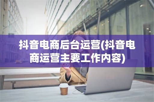 抖音电商后台运营(抖音电商运营主要工作内容)