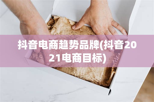 抖音电商趋势品牌(抖音2021电商目标)