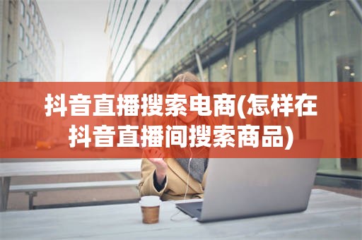 抖音直播搜索电商(怎样在抖音直播间搜索商品)