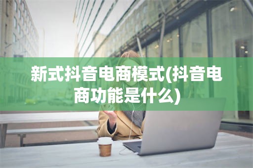 新式抖音电商模式(抖音电商功能是什么)