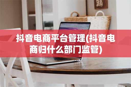 抖音电商平台管理(抖音电商归什么部门监管)
