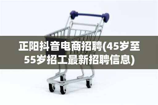 正阳抖音电商招聘(45岁至55岁招工最新招聘信息)
