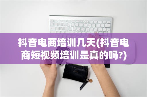 抖音电商培训几天(抖音电商短视频培训是真的吗?)