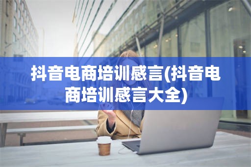 抖音电商培训感言(抖音电商培训感言大全)