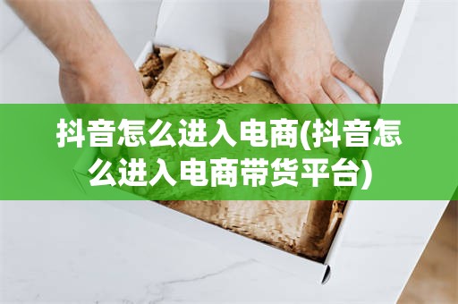 抖音怎么进入电商(抖音怎么进入电商带货平台)
